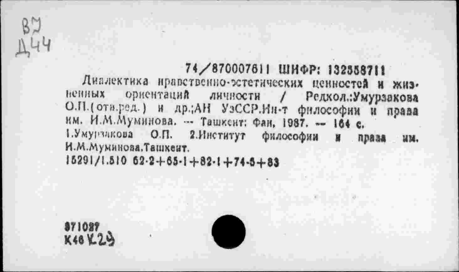 ﻿74/870007611 ШИФР; 132558711
Диалектика нравственно-эстетических ценностей и жизненных ориентаций личности / Редхол,:Умурзаковл О.П.(отв.ред.) и др.;АН УзССР.Ин-т философии и права им. И.М.Муминова. — Ташкент: Фан, 1987. — 164 с.
1.Уму|п1|коаа О.П. 2.Институт философии и праза им. И.М.Муминоаа.Твшкеит.
15291/1.510 62-24 85-1+82-1+74-8+83
•71087 %
МвУ-ЗЛ